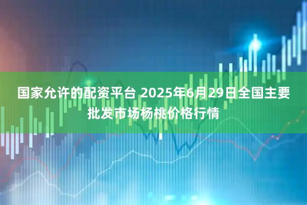 国家允许的配资平台 2025年6月29日全国主要批发市场杨桃价格行情