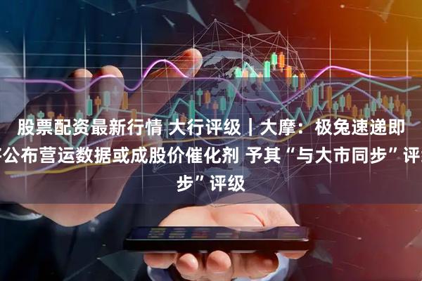股票配资最新行情 大行评级｜大摩：极兔速递即将公布营运数据或成股价催化剂 予其“与大市同步”评级