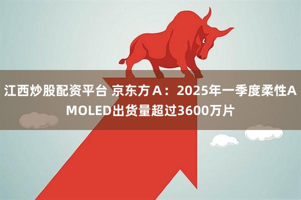 江西炒股配资平台 京东方Ａ：2025年一季度柔性AMOLED出货量超过3600万片