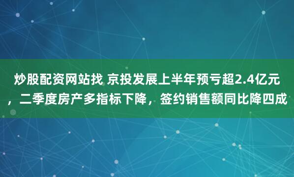 炒股配资网站找 京投发展上半年预亏超2.4亿元，二季度房产多指标下降，签约销售额同比降四成