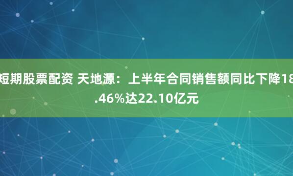 短期股票配资 天地源：上半年合同销售额同比下降18.46%达22.10亿元