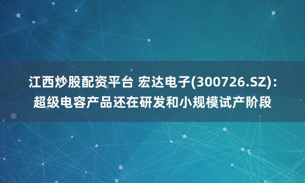 江西炒股配资平台 宏达电子(300726.SZ)：超级电容产品还在研发和小规模试产阶段