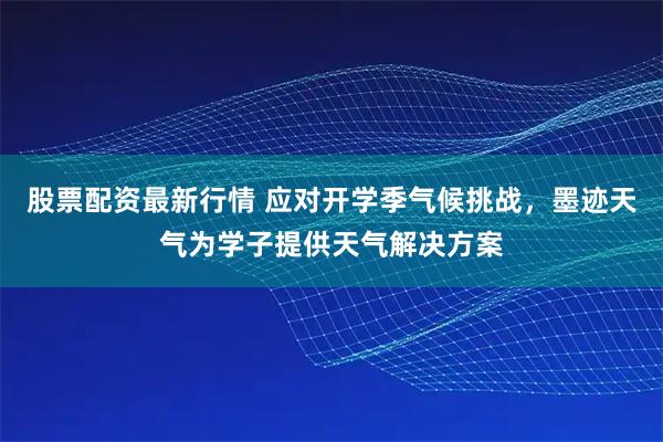 股票配资最新行情 应对开学季气候挑战，墨迹天气为学子提供天气解决方案
