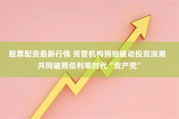 股票配资最新行情 资管机构拥抱被动投资浪潮  共同破局低利率时代“资产荒”