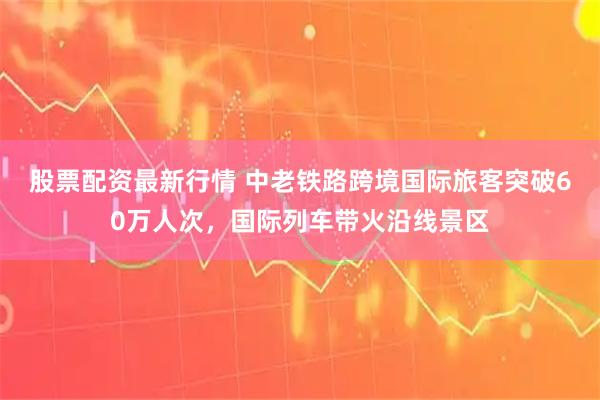股票配资最新行情 中老铁路跨境国际旅客突破60万人次，国际列车带火沿线景区