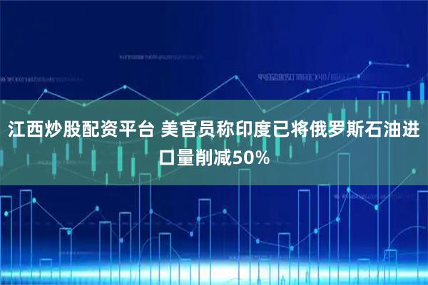 江西炒股配资平台 美官员称印度已将俄罗斯石油进口量削减50%